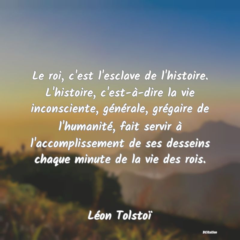image de citation: Le roi, c'est l'esclave de l'histoire. L'histoire, c'est-à-dire la vie inconsciente, générale, grégaire de l'humanité, fait servir à l'accomplissement de ses desseins chaque minute de la vie des rois.