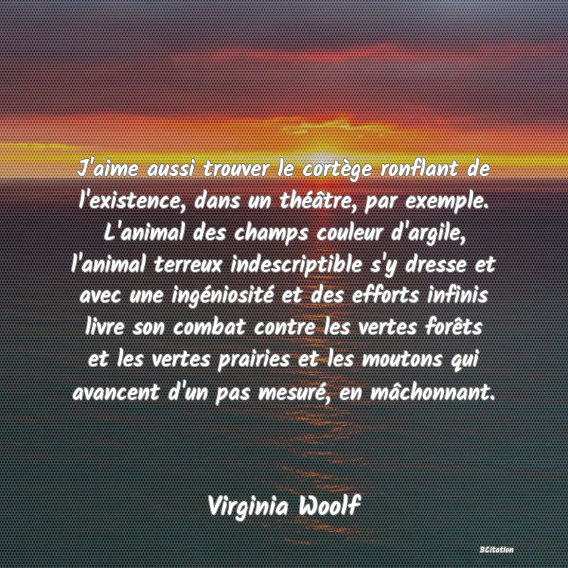 image de citation: J'aime aussi trouver le cortège ronflant de l'existence, dans un théâtre, par exemple. L'animal des champs couleur d'argile, l'animal terreux indescriptible s'y dresse et avec une ingéniosité et des efforts infinis livre son combat contre les vertes forêts et les vertes prairies et les moutons qui avancent d'un pas mesuré, en mâchonnant.