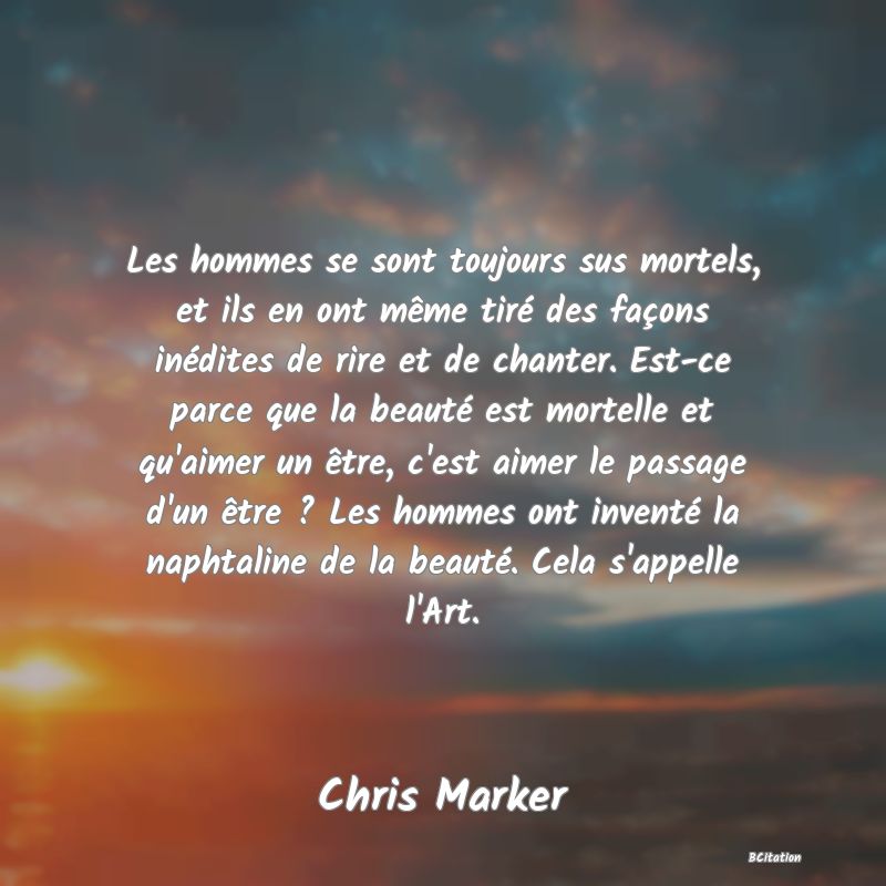 image de citation: Les hommes se sont toujours sus mortels, et ils en ont même tiré des façons inédites de rire et de chanter. Est-ce parce que la beauté est mortelle et qu'aimer un être, c'est aimer le passage d'un être ? Les hommes ont inventé la naphtaline de la beauté. Cela s'appelle l'Art.