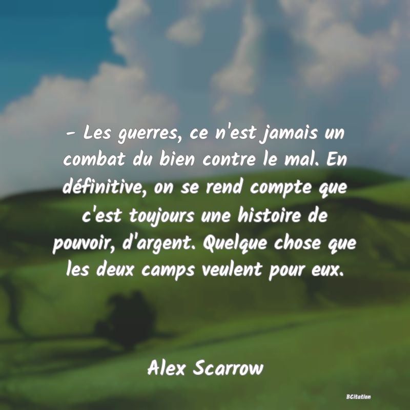 image de citation: - Les guerres, ce n'est jamais un combat du bien contre le mal. En définitive, on se rend compte que c'est toujours une histoire de pouvoir, d'argent. Quelque chose que les deux camps veulent pour eux.