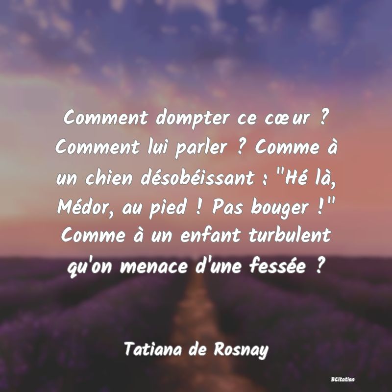 image de citation: Comment dompter ce cœur ? Comment lui parler ? Comme à un chien désobéissant :  Hé là, Médor, au pied ! Pas bouger !  Comme à un enfant turbulent qu'on menace d'une fessée ?