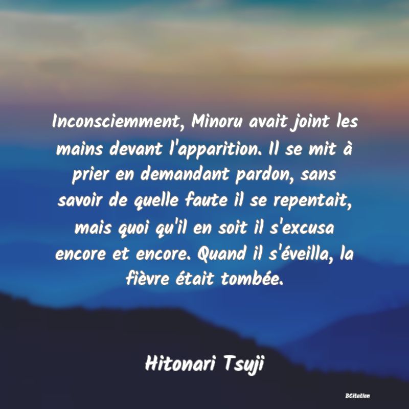 image de citation: Inconsciemment, Minoru avait joint les mains devant l'apparition. Il se mit à prier en demandant pardon, sans savoir de quelle faute il se repentait, mais quoi qu'il en soit il s'excusa encore et encore. Quand il s'éveilla, la fièvre était tombée.