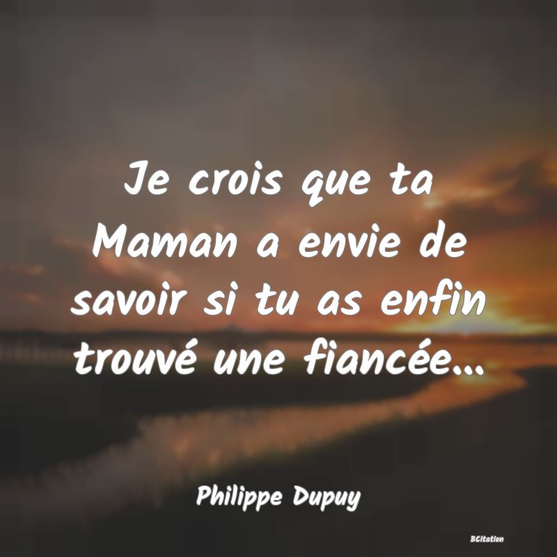 Belle Citation - Je crois que ta Maman a envie de savoir si tu as enfin trouvé une fiancée... - Philippe Dupuy