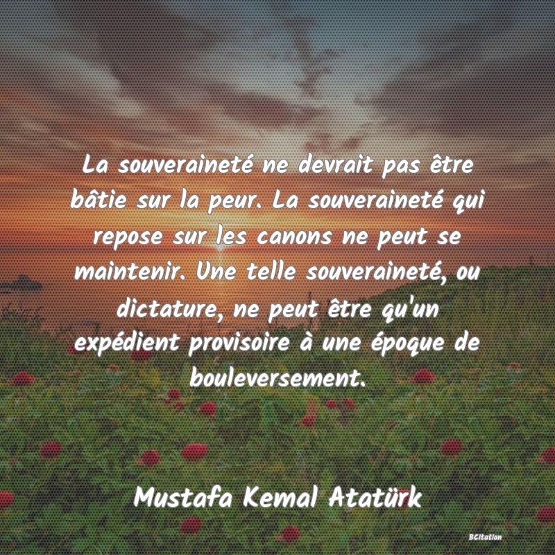 Belle Citation - La souveraineté ne devrait pas être bâtie sur la peur. La souveraineté qui repose sur les canons ne peut se maintenir. Une telle souveraineté, ou dictature, ne peut être qu'un expédient provisoire à une époque de bouleversement. - Mustafa Kemal Atatürk