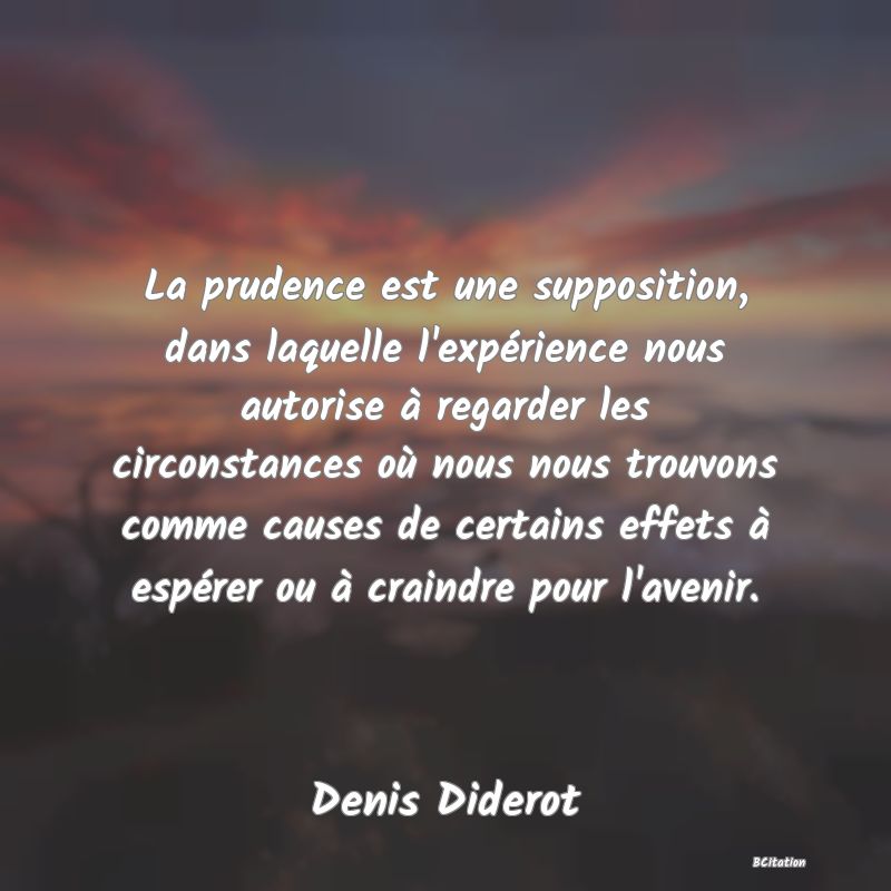 image de citation: La prudence est une supposition, dans laquelle l'expérience nous autorise à regarder les circonstances où nous nous trouvons comme causes de certains effets à espérer ou à craindre pour l'avenir.