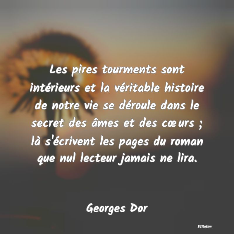 Belle Citation - Les pires tourments sont intérieurs et la véritable histoire de notre vie se déroule dans le secret des âmes et des cœurs ; là s'écrivent les pages du roman que nul lecteur jamais ne lira. - Georges Dor