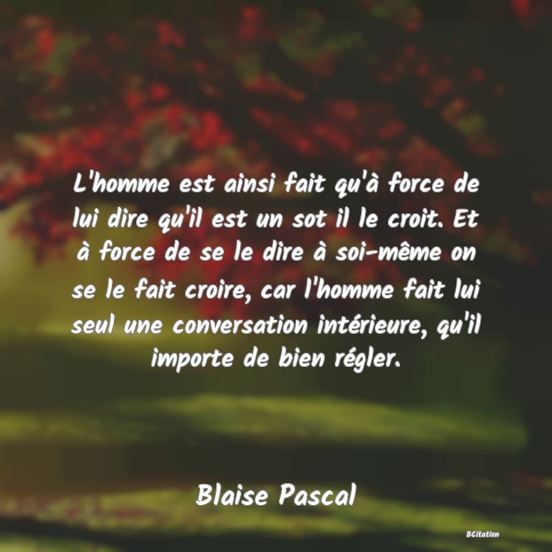 image de citation: L'homme est ainsi fait qu'à force de lui dire qu'il est un sot il le croit. Et à force de se le dire à soi-même on se le fait croire, car l'homme fait lui seul une conversation intérieure, qu'il importe de bien régler.