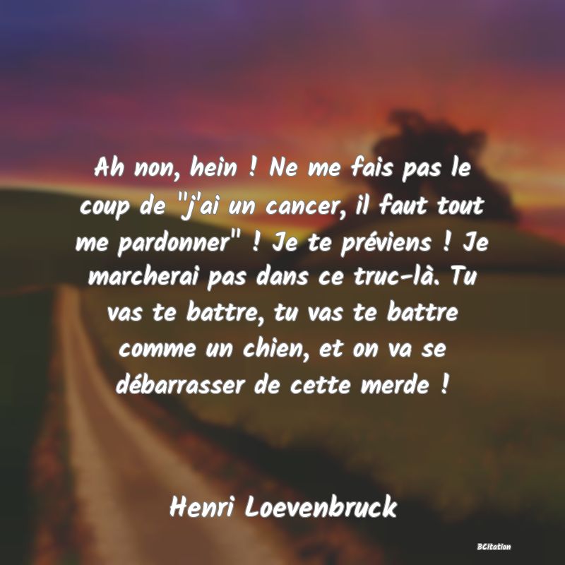 image de citation: Ah non, hein ! Ne me fais pas le coup de  j'ai un cancer, il faut tout me pardonner  ! Je te préviens ! Je marcherai pas dans ce truc-là. Tu vas te battre, tu vas te battre comme un chien, et on va se débarrasser de cette merde !