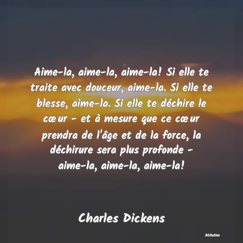 Belle Citation - Aime-la, aime-la, aime-la! Si elle te traite avec douceur, aime-la. Si elle te blesse, aime-la. Si elle te déchire le cœur - et à mesure que ce cœur prendra de l'âge et de la force, la déchirure sera plus profonde - aime-la, aime-la, aime-la! - Charles Dickens