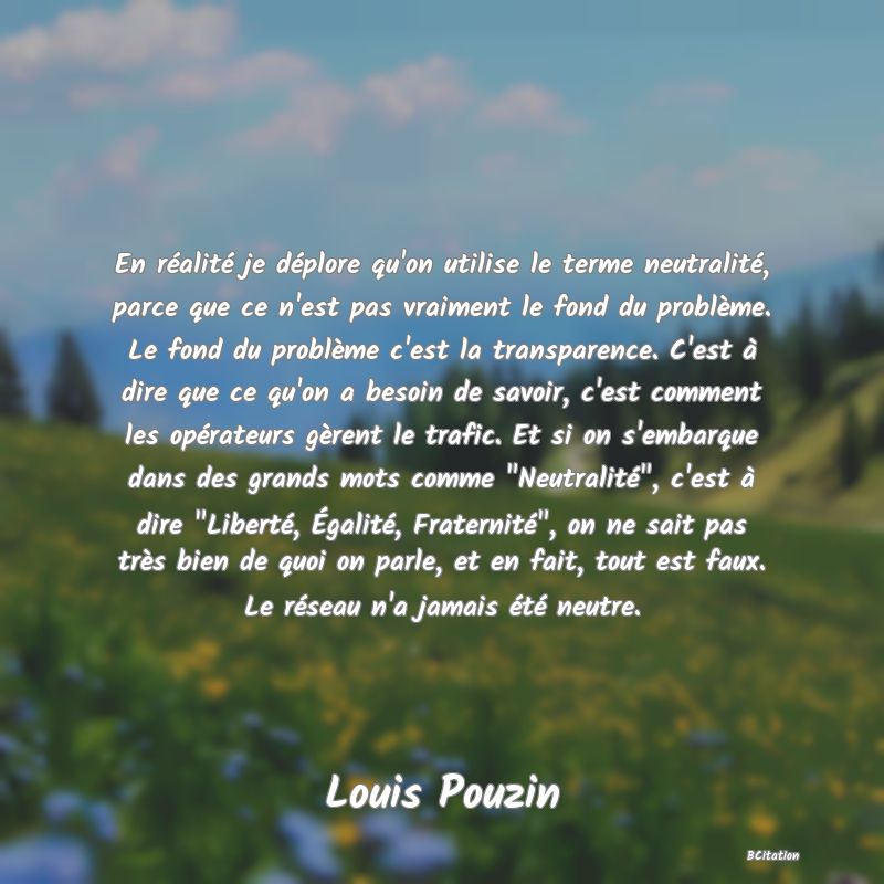 image de citation: En réalité je déplore qu'on utilise le terme neutralité, parce que ce n'est pas vraiment le fond du problème. Le fond du problème c'est la transparence. C'est à dire que ce qu'on a besoin de savoir, c'est comment les opérateurs gèrent le trafic. Et si on s'embarque dans des grands mots comme  Neutralité , c'est à dire  Liberté, Égalité, Fraternité , on ne sait pas très bien de quoi on parle, et en fait, tout est faux. Le réseau n'a jamais été neutre.