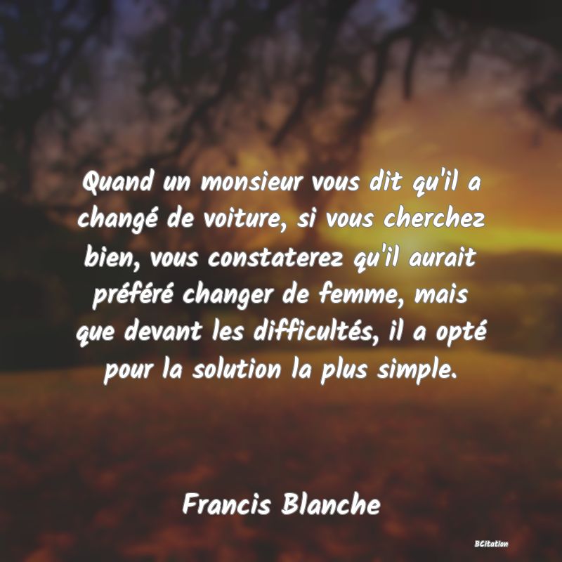 image de citation: Quand un monsieur vous dit qu'il a changé de voiture, si vous cherchez bien, vous constaterez qu'il aurait préféré changer de femme, mais que devant les difficultés, il a opté pour la solution la plus simple.