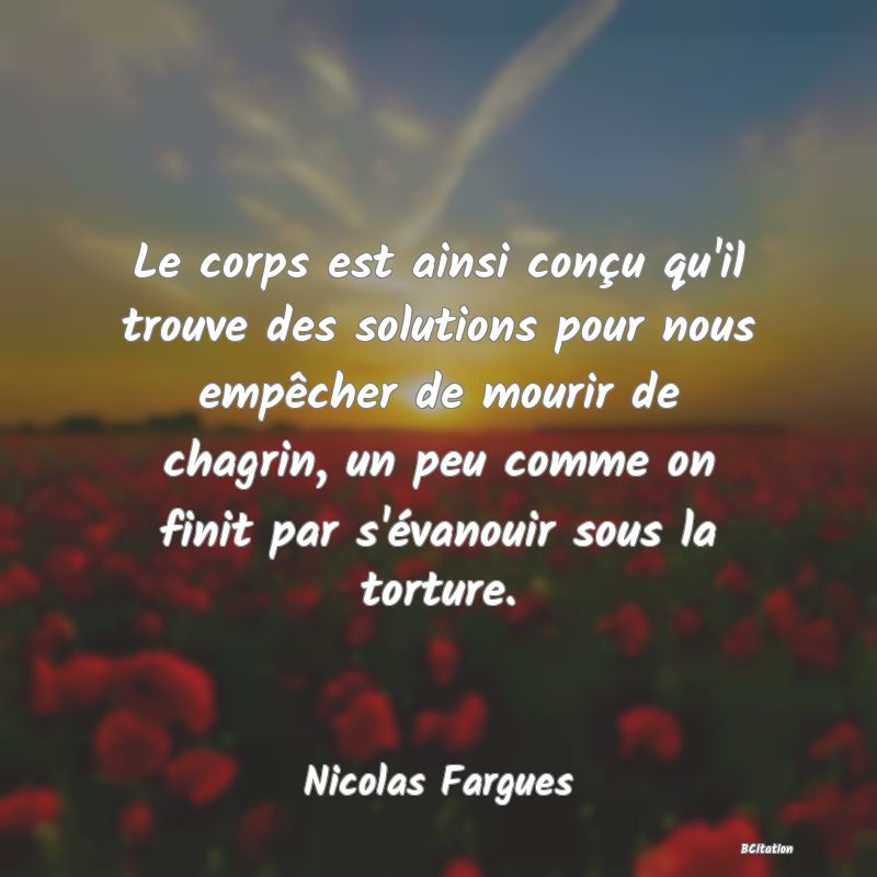 image de citation: Le corps est ainsi conçu qu'il trouve des solutions pour nous empêcher de mourir de chagrin, un peu comme on finit par s'évanouir sous la torture.