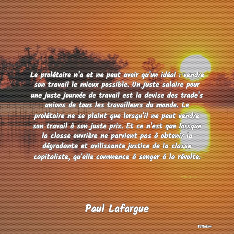 Belle Citation - Le prolétaire n'a et ne peut avoir qu'un idéal : vendre son travail le mieux possible. Un juste salaire pour une juste journée de travail est la devise des trade's unions de tous les travailleurs du monde. Le prolétaire ne se plaint que lorsqu'il ne peut vendre son travail à son juste prix. Et ce n'est que lorsque la classe ouvrière ne parvient pas à obtenir la dégradante et avilissante justice de la classe capitaliste, qu'elle commence à songer à la révolte. - Paul Lafargue
