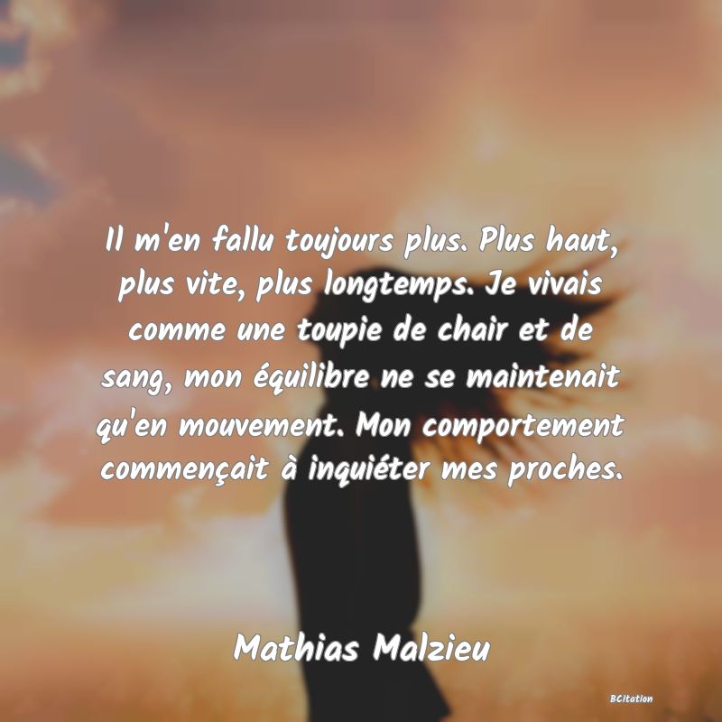 image de citation: Il m'en fallu toujours plus. Plus haut, plus vite, plus longtemps. Je vivais comme une toupie de chair et de sang, mon équilibre ne se maintenait qu'en mouvement. Mon comportement commençait à inquiéter mes proches.