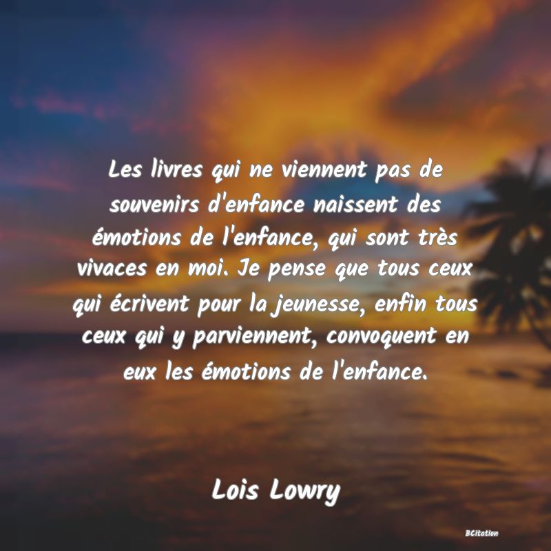 image de citation: Les livres qui ne viennent pas de souvenirs d'enfance naissent des émotions de l'enfance, qui sont très vivaces en moi. Je pense que tous ceux qui écrivent pour la jeunesse, enfin tous ceux qui y parviennent, convoquent en eux les émotions de l'enfance.