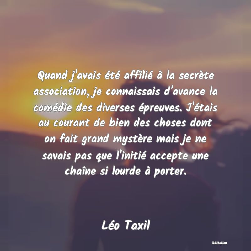 image de citation: Quand j'avais été affilié à la secrète association, je connaissais d'avance la comédie des diverses épreuves. J'étais au courant de bien des choses dont on fait grand mystère mais je ne savais pas que l'initié accepte une chaîne si lourde à porter.