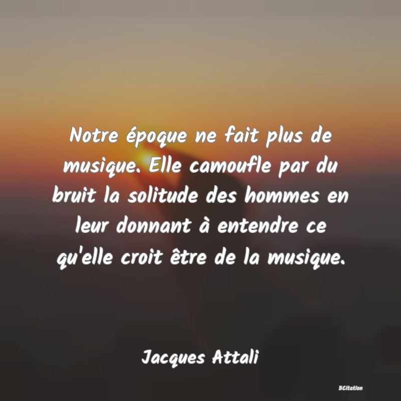 image de citation: Notre époque ne fait plus de musique. Elle camoufle par du bruit la solitude des hommes en leur donnant à entendre ce qu'elle croit être de la musique.