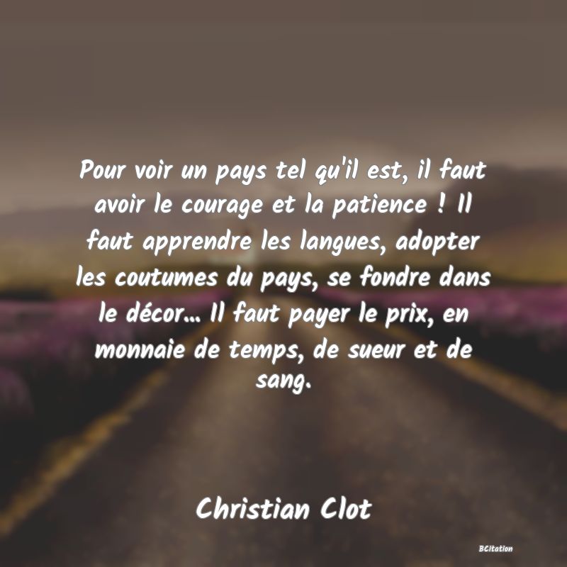 image de citation: Pour voir un pays tel qu'il est, il faut avoir le courage et la patience ! Il faut apprendre les langues, adopter les coutumes du pays, se fondre dans le décor... Il faut payer le prix, en monnaie de temps, de sueur et de sang.