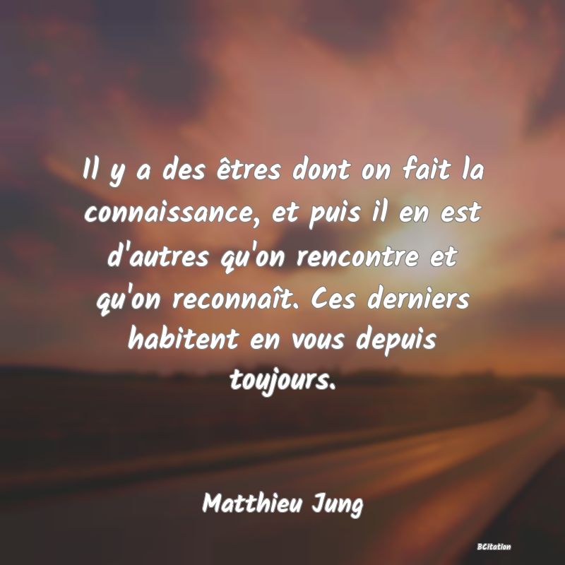 Belle Citation - Il y a des êtres dont on fait la connaissance, et puis il en est d'autres qu'on rencontre et qu'on reconnaît. Ces derniers habitent en vous depuis toujours. - Matthieu Jung