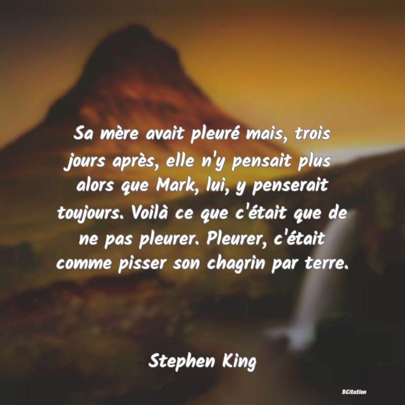 image de citation: Sa mère avait pleuré mais, trois jours après, elle n'y pensait plus alors que Mark, lui, y penserait toujours. Voilà ce que c'était que de ne pas pleurer. Pleurer, c'était comme pisser son chagrin par terre.