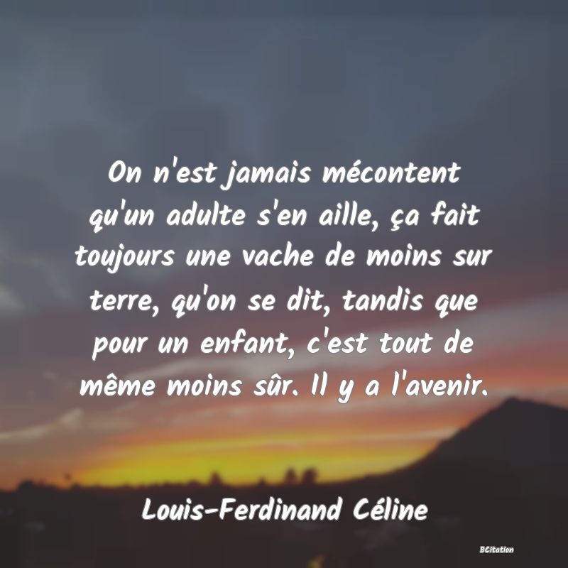 Belle Citation - On n'est jamais mécontent qu'un adulte s'en aille, ça fait toujours une vache de moins sur terre, qu'on se dit, tandis que pour un enfant, c'est tout de même moins sûr. Il y a l'avenir. - Louis-Ferdinand Céline