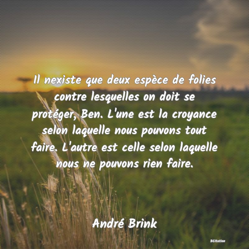 image de citation: Il nexiste que deux espèce de folies contre lesquelles on doit se protéger, Ben. L'une est la croyance selon laquelle nous pouvons tout faire. L'autre est celle selon laquelle nous ne pouvons rien faire.