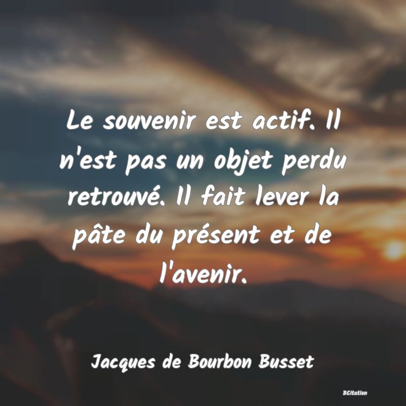 image de citation: Le souvenir est actif. Il n'est pas un objet perdu retrouvé. Il fait lever la pâte du présent et de l'avenir.