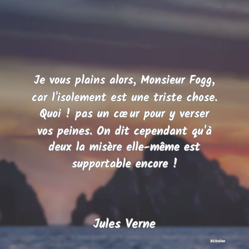 image de citation: Je vous plains alors, Monsieur Fogg, car l'isolement est une triste chose. Quoi ! pas un cœur pour y verser vos peines. On dit cependant qu'à deux la misère elle-même est supportable encore !
