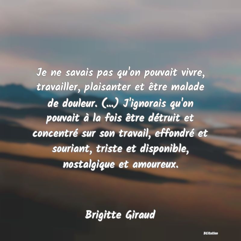 image de citation: Je ne savais pas qu'on pouvait vivre, travailler, plaisanter et être malade de douleur. (...) J'ignorais qu'on pouvait à la fois être détruit et concentré sur son travail, effondré et souriant, triste et disponible, nostalgique et amoureux.