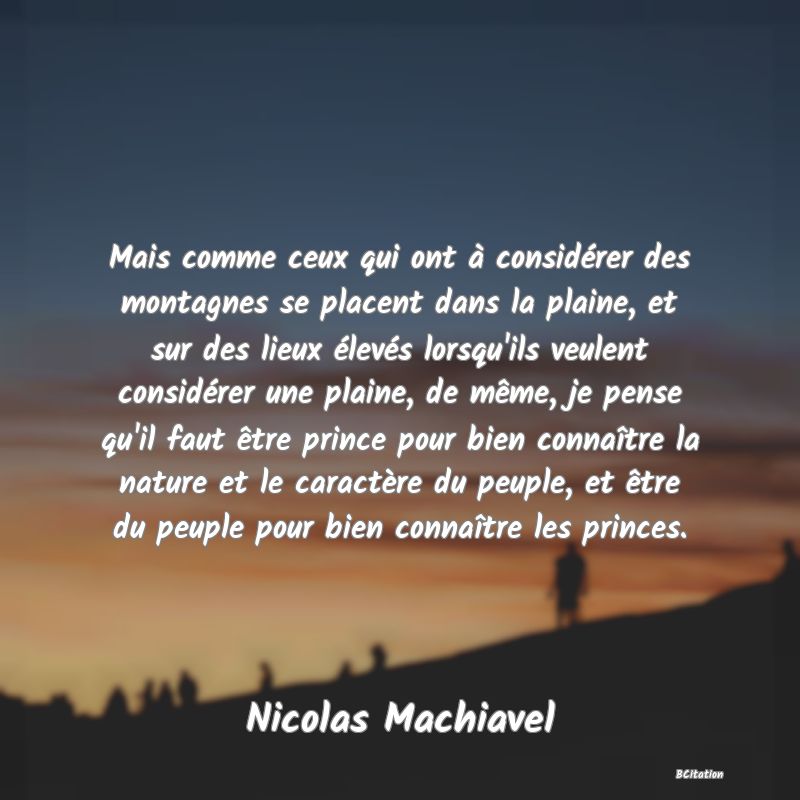 image de citation: Mais comme ceux qui ont à considérer des montagnes se placent dans la plaine, et sur des lieux élevés lorsqu'ils veulent considérer une plaine, de même, je pense qu'il faut être prince pour bien connaître la nature et le caractère du peuple, et être du peuple pour bien connaître les princes.