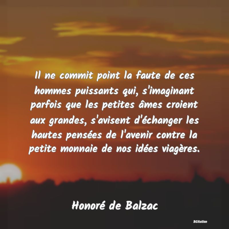 image de citation: Il ne commit point la faute de ces hommes puissants qui, s'imaginant parfois que les petites âmes croient aux grandes, s'avisent d'échanger les hautes pensées de l'avenir contre la petite monnaie de nos idées viagères.