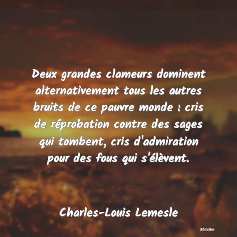 image de citation: Deux grandes clameurs dominent alternativement tous les autres bruits de ce pauvre monde : cris de réprobation contre des sages qui tombent, cris d'admiration pour des fous qui s'élèvent.