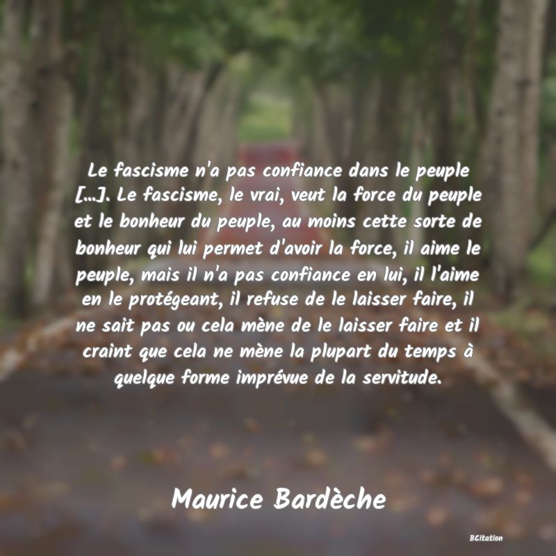 Belle Citation - Le fascisme n'a pas confiance dans le peuple [...]. Le fascisme, le vrai, veut la force du peuple et le bonheur du peuple, au moins cette sorte de bonheur qui lui permet d'avoir la force, il aime le peuple, mais il n'a pas confiance en lui, il l'aime en le protégeant, il refuse de le laisser faire, il ne sait pas ou cela mène de le laisser faire et il craint que cela ne mène la plupart du temps à quelque forme imprévue de la servitude. - Maurice Bardèche