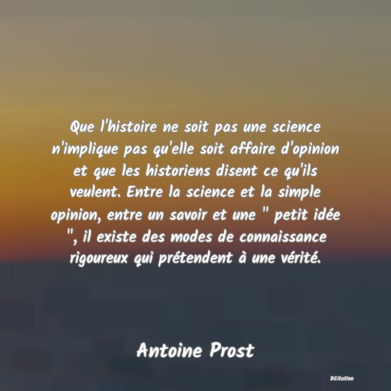 image de citation: Que l'histoire ne soit pas une science n'implique pas qu'elle soit affaire d'opinion et que les historiens disent ce qu'ils veulent. Entre la science et la simple opinion, entre un savoir et une   petit idée  , il existe des modes de connaissance rigoureux qui prétendent à une vérité.
