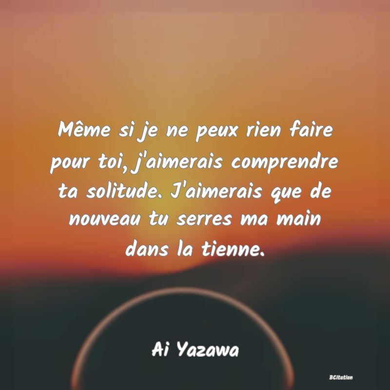 image de citation: Même si je ne peux rien faire pour toi, j'aimerais comprendre ta solitude. J'aimerais que de nouveau tu serres ma main dans la tienne.