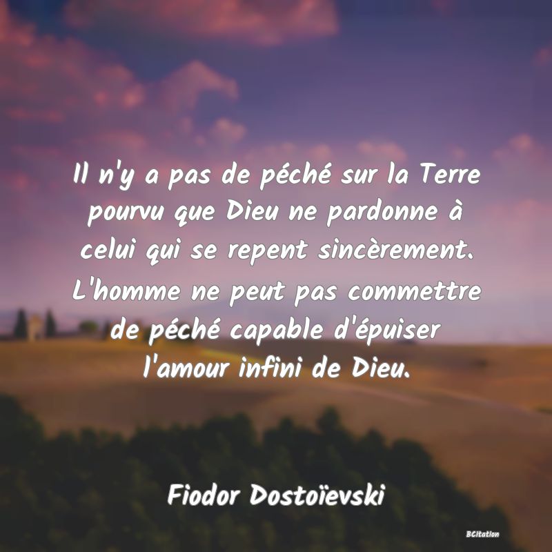 Belle Citation - Il n'y a pas de péché sur la Terre pourvu que Dieu ne pardonne à celui qui se repent sincèrement. L'homme ne peut pas commettre de péché capable d'épuiser l'amour infini de Dieu. - Fiodor Dostoïevski
