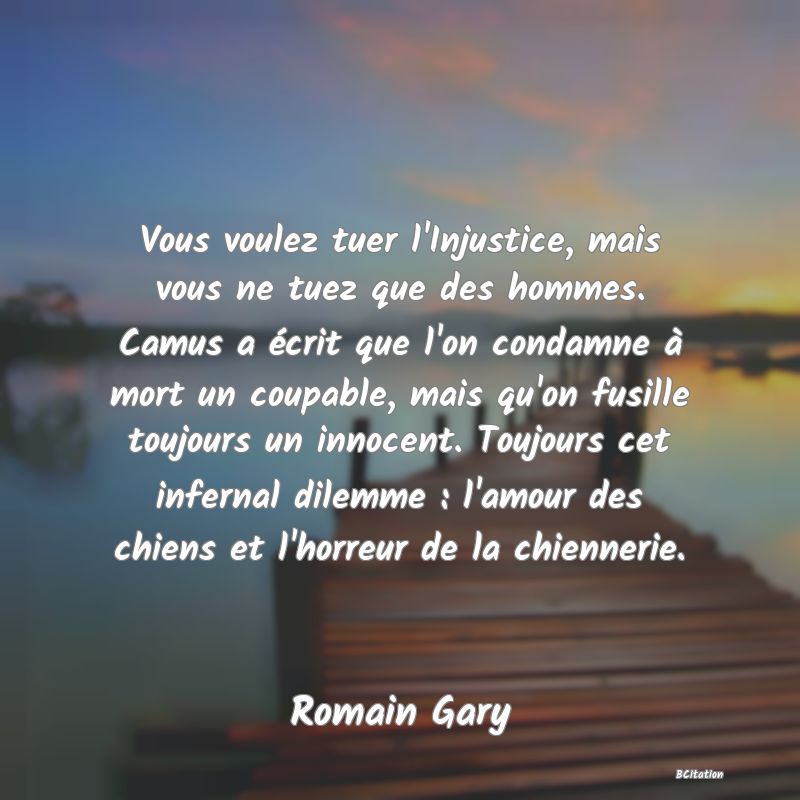 image de citation: Vous voulez tuer l'Injustice, mais vous ne tuez que des hommes. Camus a écrit que l'on condamne à mort un coupable, mais qu'on fusille toujours un innocent. Toujours cet infernal dilemme : l'amour des chiens et l'horreur de la chiennerie.