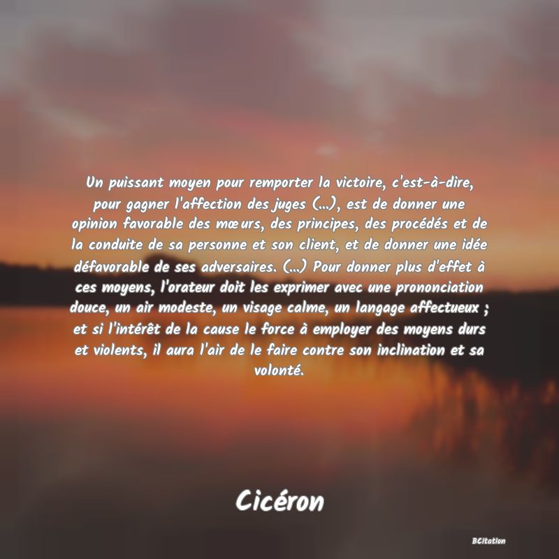 image de citation: Un puissant moyen pour remporter la victoire, c'est-à-dire, pour gagner l'affection des juges (...), est de donner une opinion favorable des mœurs, des principes, des procédés et de la conduite de sa personne et son client, et de donner une idée défavorable de ses adversaires. (...) Pour donner plus d'effet à ces moyens, l'orateur doit les exprimer avec une prononciation douce, un air modeste, un visage calme, un langage affectueux ; et si l'intérêt de la cause le force à employer des moyens durs et violents, il aura l'air de le faire contre son inclination et sa volonté.