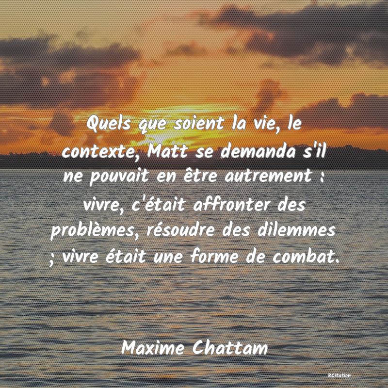 image de citation: Quels que soient la vie, le contexte, Matt se demanda s'il ne pouvait en être autrement : vivre, c'était affronter des problèmes, résoudre des dilemmes ; vivre était une forme de combat.