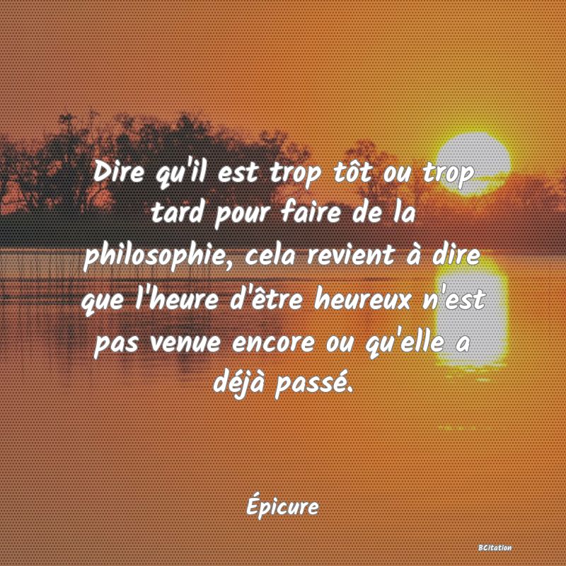 image de citation: Dire qu'il est trop tôt ou trop tard pour faire de la philosophie, cela revient à dire que l'heure d'être heureux n'est pas venue encore ou qu'elle a déjà passé.