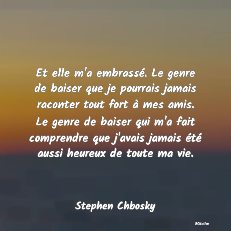 image de citation: Et elle m'a embrassé. Le genre de baiser que je pourrais jamais raconter tout fort à mes amis. Le genre de baiser qui m'a fait comprendre que j'avais jamais été aussi heureux de toute ma vie.