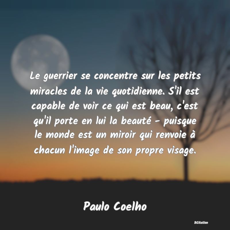 image de citation: Le guerrier se concentre sur les petits miracles de la vie quotidienne. S'il est capable de voir ce qui est beau, c'est qu'il porte en lui la beauté - puisque le monde est un miroir qui renvoie à chacun l'image de son propre visage.