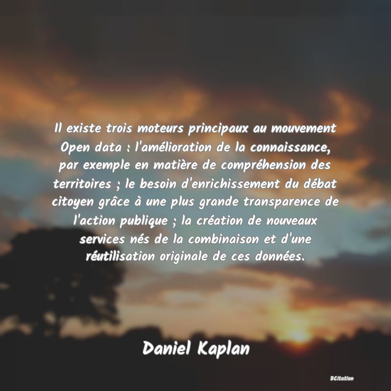 image de citation: Il existe trois moteurs principaux au mouvement Open data : l'amélioration de la connaissance, par exemple en matière de compréhension des territoires ; le besoin d'enrichissement du débat citoyen grâce à une plus grande transparence de l'action publique ; la création de nouveaux services nés de la combinaison et d'une réutilisation originale de ces données.