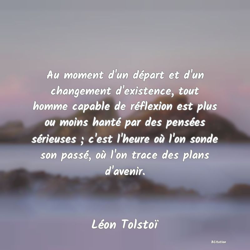 Belle Citation - Au moment d'un départ et d'un changement d'existence, tout homme capable de réflexion est plus ou moins hanté par des pensées sérieuses ; c'est l'heure où l'on sonde son passé, où l'on trace des plans d'avenir. - Léon Tolstoï