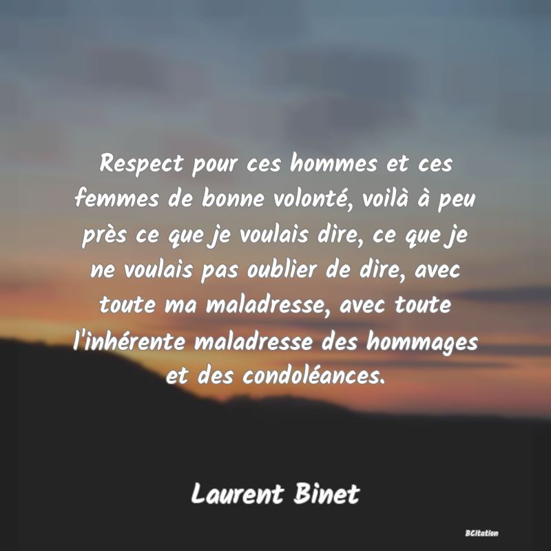 image de citation: Respect pour ces hommes et ces femmes de bonne volonté, voilà à peu près ce que je voulais dire, ce que je ne voulais pas oublier de dire, avec toute ma maladresse, avec toute l'inhérente maladresse des hommages et des condoléances.