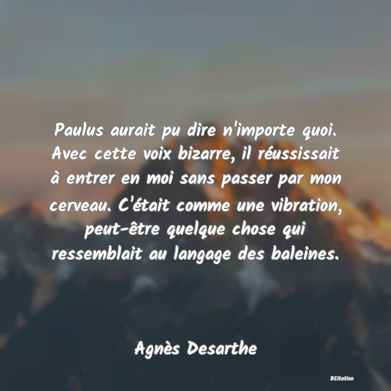 image de citation: Paulus aurait pu dire n'importe quoi. Avec cette voix bizarre, il réussissait à entrer en moi sans passer par mon cerveau. C'était comme une vibration, peut-être quelque chose qui ressemblait au langage des baleines.