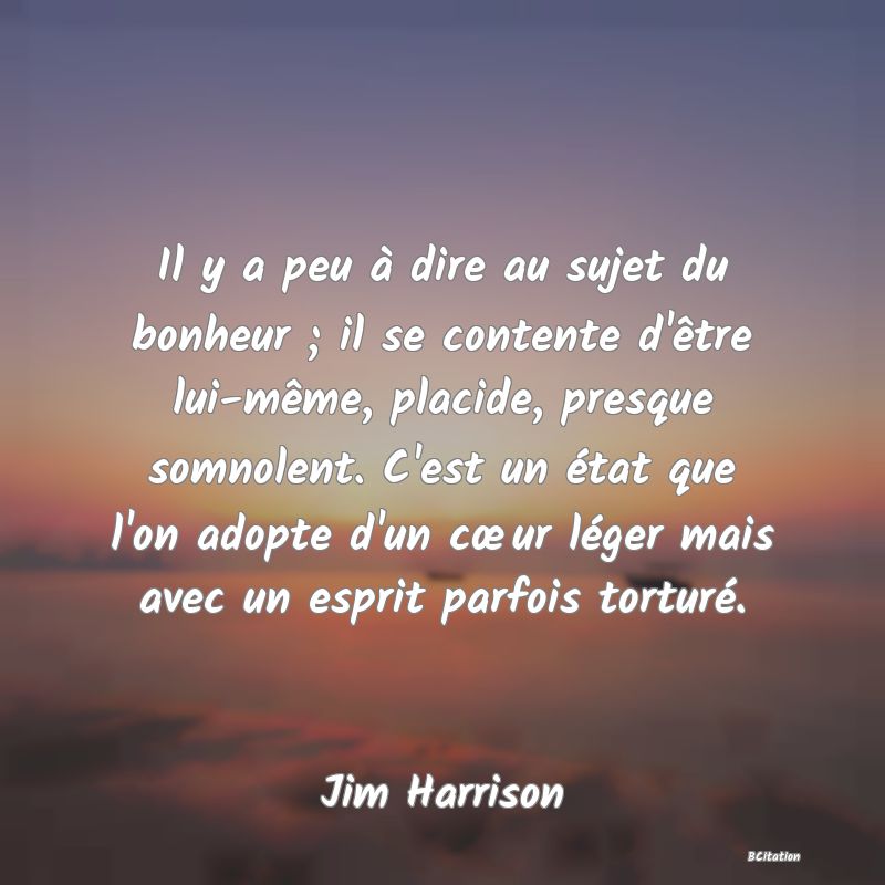 Belle Citation - Il y a peu à dire au sujet du bonheur ; il se contente d'être lui-même, placide, presque somnolent. C'est un état que l'on adopte d'un cœur léger mais avec un esprit parfois torturé. - Jim Harrison