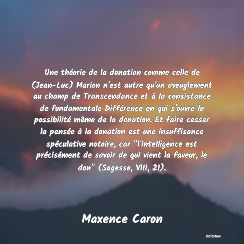 image de citation: Une théorie de la donation comme celle de (Jean-Luc) Marion n'est autre qu'un aveuglement au champ de Transcendance et à la consistance de fondamentale Différence en qui s'ouvre la possibilité même de la donation. Et faire cesser la pensée à la donation est une insuffisance spéculative notoire, car  l'intelligence est précisément de savoir de qui vient la faveur, le don  (Sagesse, VIII, 21).