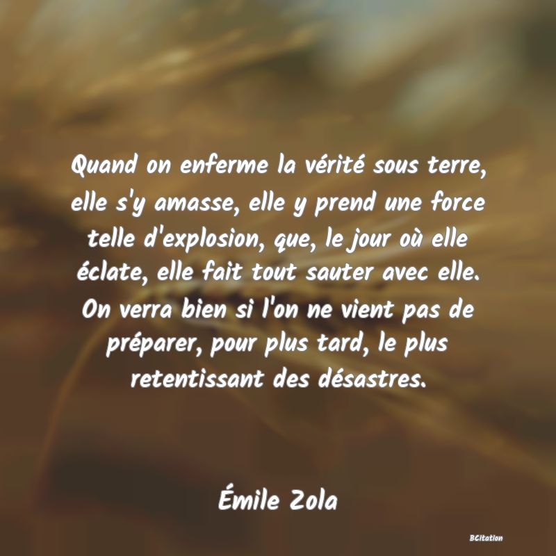 image de citation: Quand on enferme la vérité sous terre, elle s'y amasse, elle y prend une force telle d'explosion, que, le jour où elle éclate, elle fait tout sauter avec elle. On verra bien si l'on ne vient pas de préparer, pour plus tard, le plus retentissant des désastres.