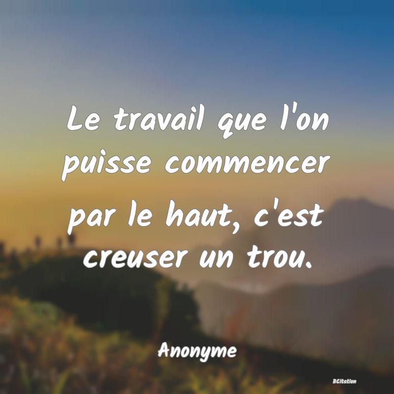 Belle Citation - Le travail que l'on puisse commencer par le haut, c'est creuser un trou. - Anonyme